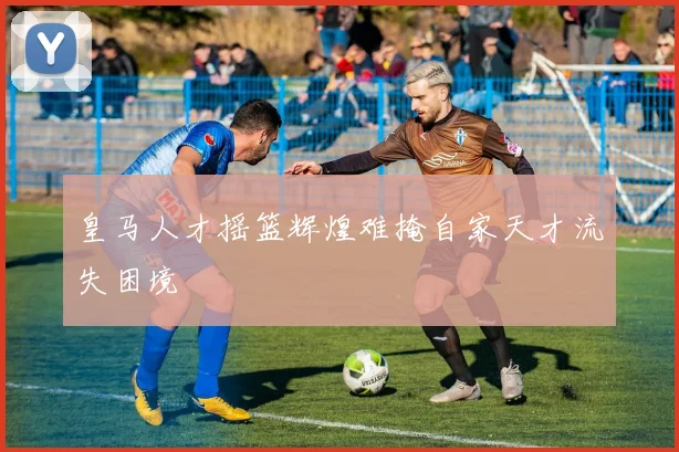 皇马人才摇篮辉煌难掩自家天才流失困境